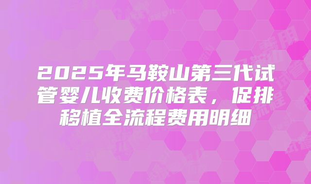 2025年马鞍山第三代试管婴儿收费价格表,促排移植全流程费用明细