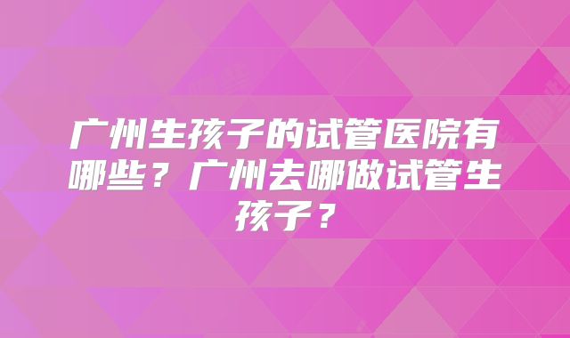 广州生孩子的试管医院有哪些？广州去哪做试管生孩子？