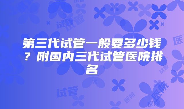 第三代试管一般要多少钱?附国内三代试管医院排名