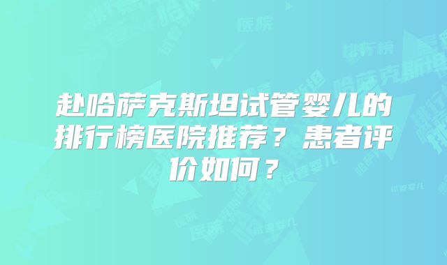 赴哈萨克斯坦试管婴儿的排行榜医院推荐？患者评价如何？