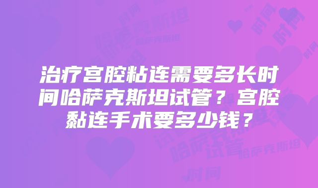 治疗宫腔粘连需要多长时间哈萨克斯坦试管？宫腔黏连手术要多少钱？