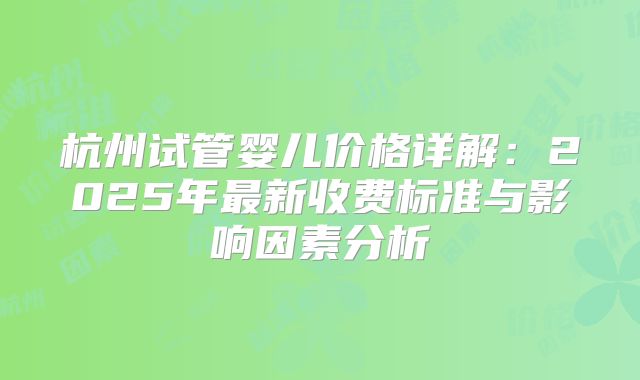 杭州试管婴儿价格详解：2025年最新收费标准与影响因素分析