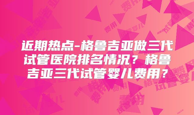 近期热点-格鲁吉亚做三代试管医院排名情况？格鲁吉亚三代试管婴儿费用？