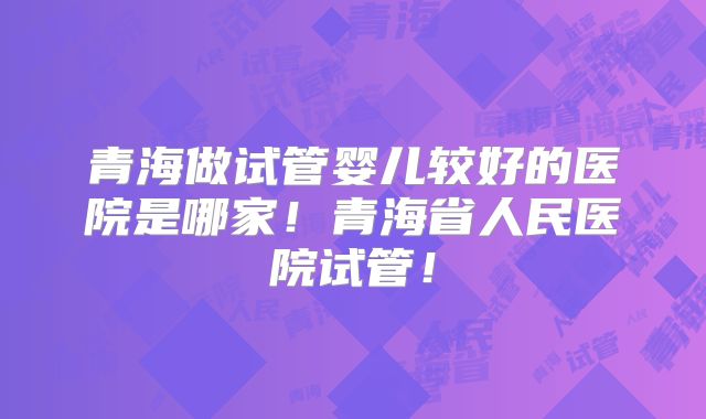 青海做试管婴儿较好的医院是哪家！青海省人民医院试管！