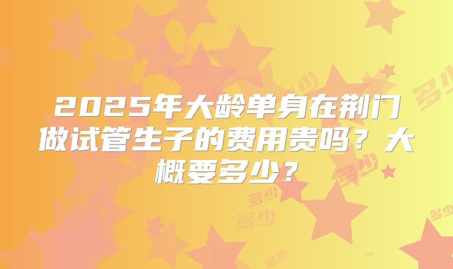 2025年大龄单身在荆门做试管生子的费用贵吗？大概要多少？
