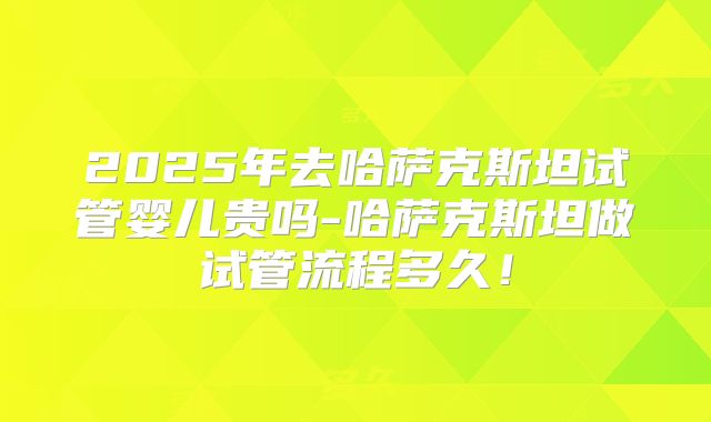 2025年去哈萨克斯坦试管婴儿贵吗-哈萨克斯坦做试管流程多久！