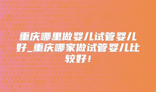 重庆哪里做婴儿试管婴儿好_重庆哪家做试管婴儿比较好！