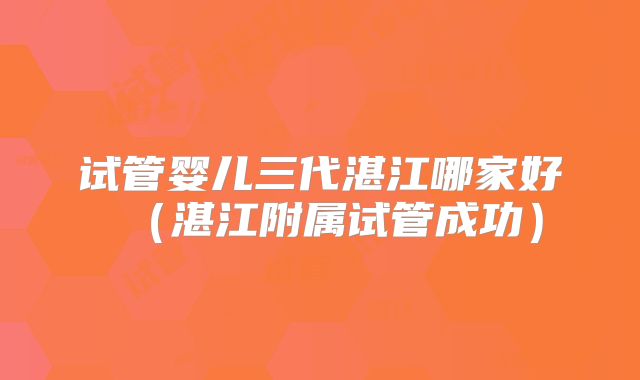 试管婴儿三代湛江哪家好（湛江附属试管成功）