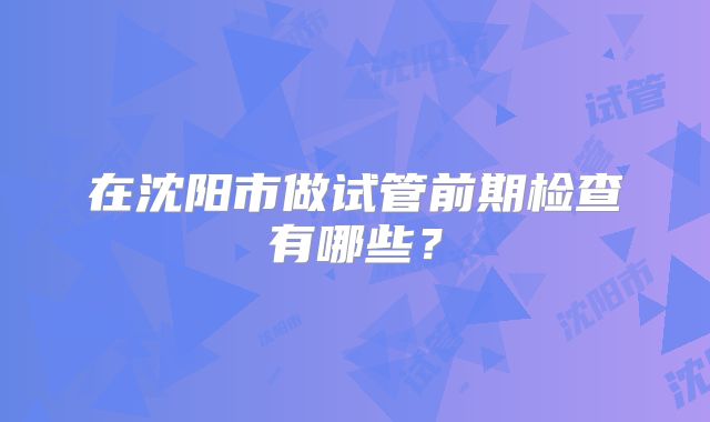 在沈阳市做试管前期检查有哪些?