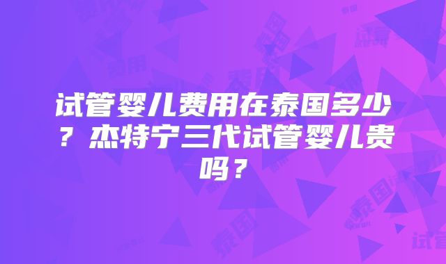 试管婴儿费用在泰国多少？杰特宁三代试管婴儿贵吗？