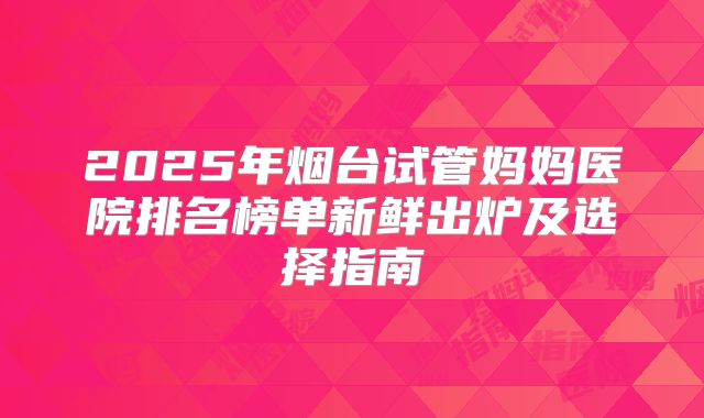 2025年烟台试管妈妈医院排名榜单新鲜出炉及选择指南