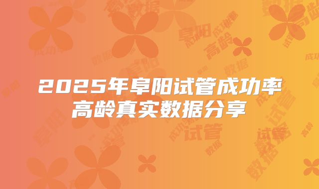 2025年阜阳试管成功率高龄真实数据分享