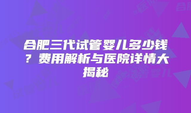 合肥三代试管婴儿多少钱？费用解析与医院详情大揭秘