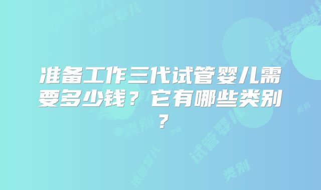 准备工作三代试管婴儿需要多少钱？它有哪些类别？