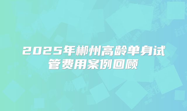 2025年郴州高龄单身试管费用案例回顾