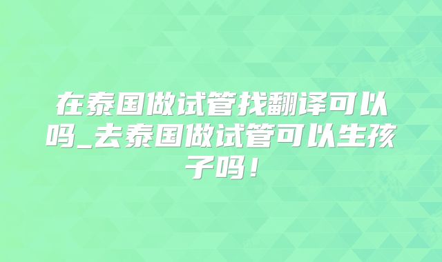 在泰国做试管找翻译可以吗_去泰国做试管可以生孩子吗！