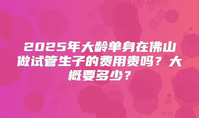 2025年大龄单身在佛山做试管生子的费用贵吗？大概要多少？