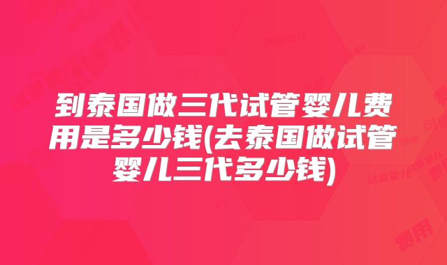 到泰国做三代试管婴儿费用是多少钱(去泰国做试管婴儿三代多少钱)