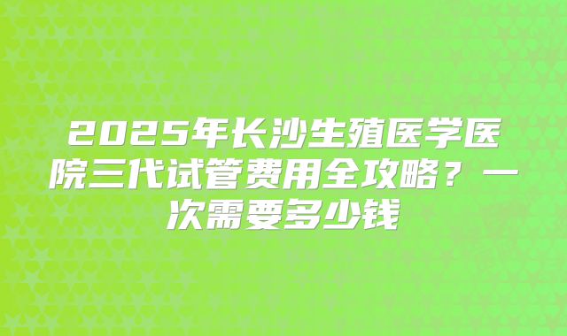 2025年长沙生殖医学医院三代试管费用全攻略？一次需要多少钱