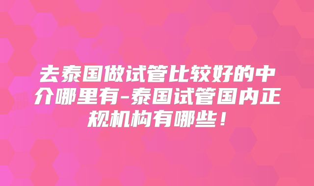 去泰国做试管比较好的中介哪里有-泰国试管国内正规机构有哪些！