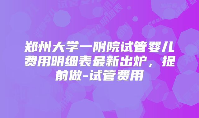 郑州大学一附院试管婴儿费用明细表最新出炉，提前做-试管费用