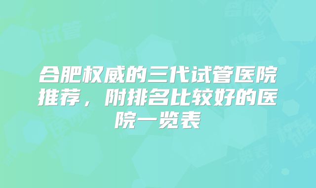 合肥权威的三代试管医院推荐，附排名比较好的医院一览表