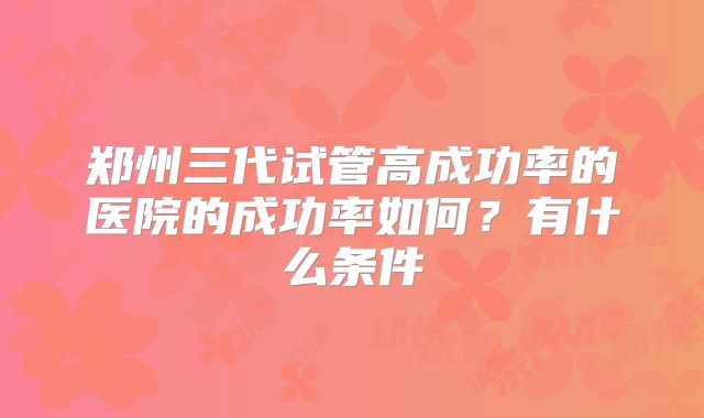郑州三代试管高成功率的医院的成功率如何？有什么条件