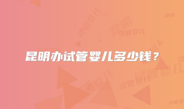 昆明办试管婴儿多少钱?
