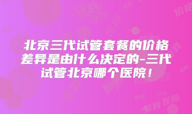 北京三代试管套餐的价格差异是由什么决定的-三代试管北京哪个医院!