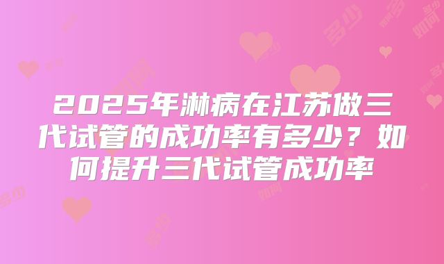 2025年淋病在江苏做三代试管的成功率有多少？如何提升三代试管成功率