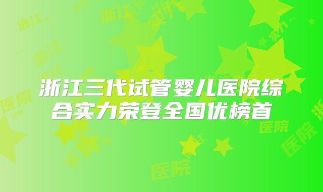 浙江三代试管婴儿医院综合实力荣登全国优榜首