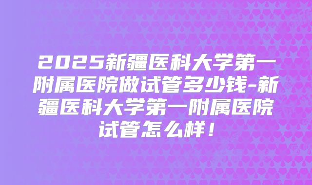 2025新疆医科大学第一附属医院做试管多少钱-新疆医科大学第一附属医院试管怎么样！