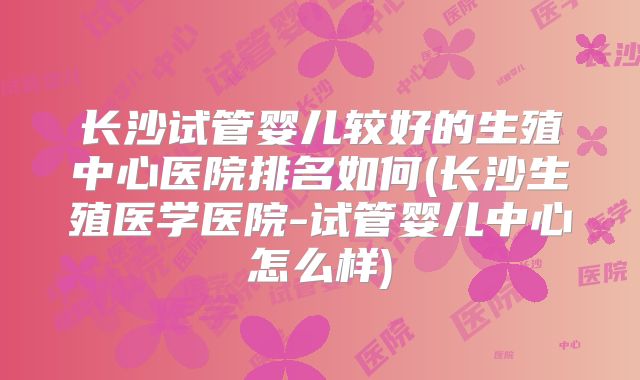 长沙试管婴儿较好的生殖中心医院排名如何(长沙生殖医学医院-试管婴儿中心怎么样)