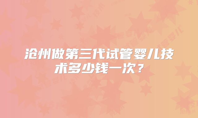 沧州做第三代试管婴儿技术多少钱一次？