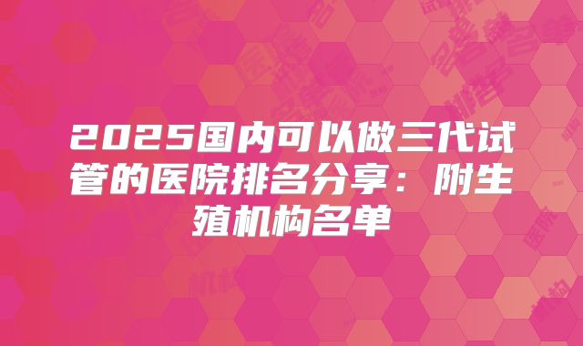 2025国内可以做三代试管的医院排名分享：附生殖机构名单