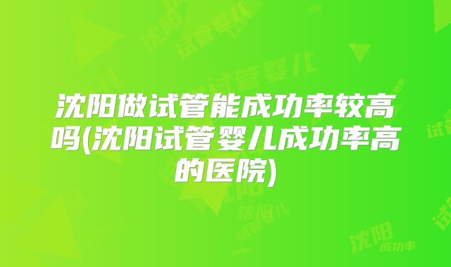 沈阳做试管能成功率较高吗(沈阳试管婴儿成功率高的医院)
