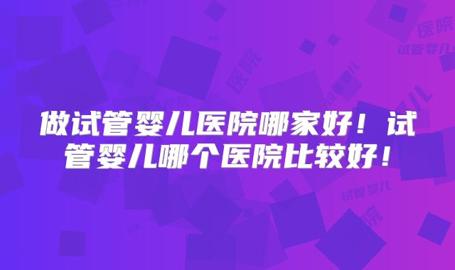 做试管婴儿医院哪家好！试管婴儿哪个医院比较好！