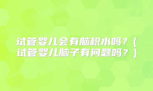 试管婴儿会有脑积水吗？(试管婴儿脑子有问题吗？)