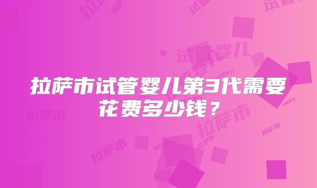 拉萨市试管婴儿第3代需要花费多少钱？