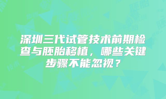 深圳三代试管技术前期检查与胚胎移植，哪些关键步骤不能忽视？