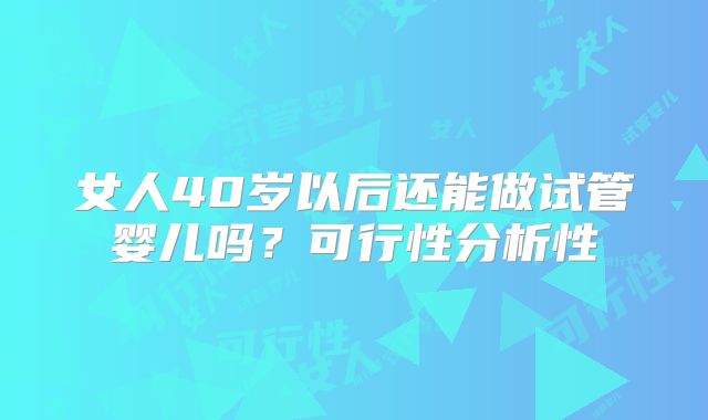 女人40岁以后还能做试管婴儿吗？可行性分析性