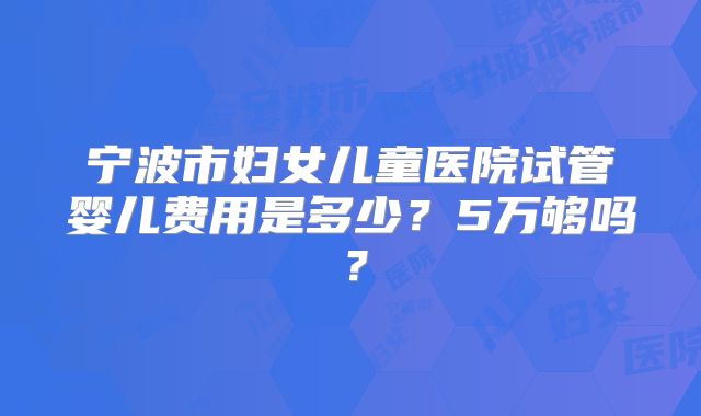 宁波市妇女儿童医院试管婴儿费用是多少？5万够吗？