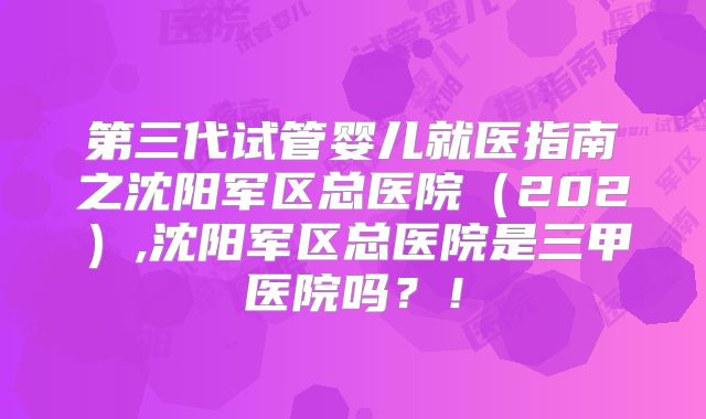 第三代试管婴儿就医指南之沈阳军区总医院（202）,沈阳军区总医院是三甲医院吗？！