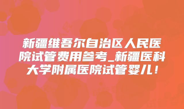 新疆维吾尔自治区人民医院试管费用参考_新疆医科大学附属医院试管婴儿!