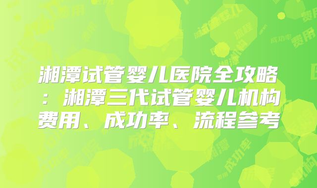 湘潭试管婴儿医院全攻略：湘潭三代试管婴儿机构费用、成功率、流程参考