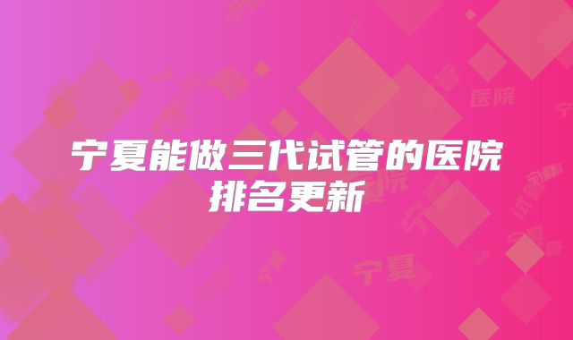 宁夏能做三代试管的医院排名更新
