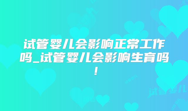 试管婴儿会影响正常工作吗_试管婴儿会影响生育吗！