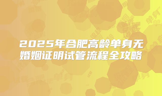 2025年合肥高龄单身无婚姻证明试管流程全攻略