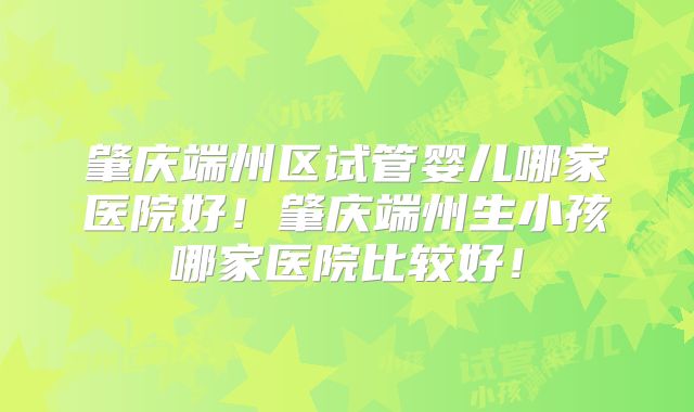 肇庆端州区试管婴儿哪家医院好！肇庆端州生小孩哪家医院比较好！