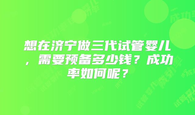 想在济宁做三代试管婴儿，需要预备多少钱？成功率如何呢？